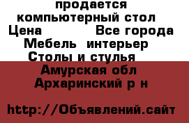 продается компьютерный стол › Цена ­ 1 000 - Все города Мебель, интерьер » Столы и стулья   . Амурская обл.,Архаринский р-н